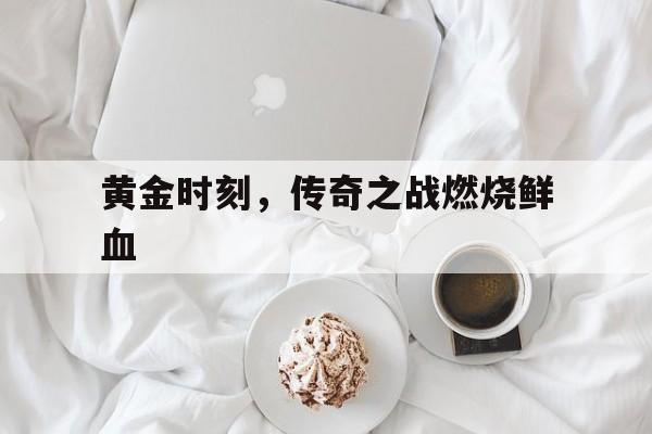 开云体育登录-关于黄金时刻，传奇之战燃烧鲜血的信息